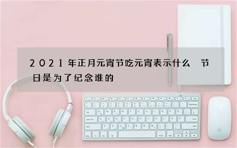 2021年正月元宵节吃元宵表示什么 节日是为了纪念谁的